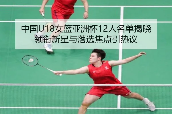 中国U18女篮亚洲杯12人名单揭晓 领衔新星与落选焦点引热议