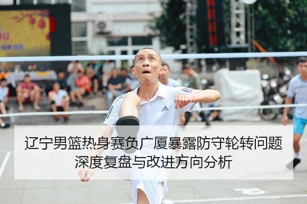 辽宁男篮热身赛负广厦暴露防守轮转问题深度复盘与改进方向分析